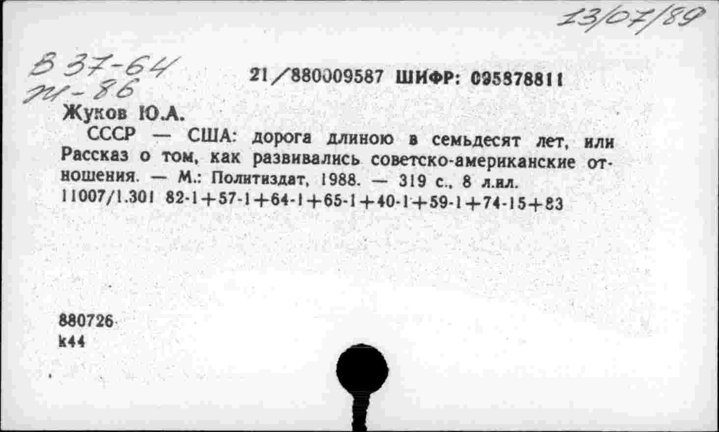 ﻿21/880009587 ШИФР: 095378811
Жуков Ю.А.
СССР — США: дорога длиною в семьдесят лет, или Рассказ о том, как развивались советско-американские отношения. — М.: Политиздат, 1988. — 319 с., 8 л ил. 11007/1.301 82-1+57-1+64-1+65-1+40-1+59-1+74-15+83
880726 К44